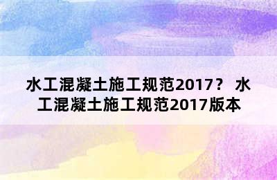 水工混凝土施工规范2017？ 水工混凝土施工规范2017版本